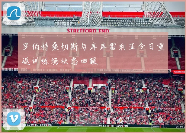 罗伯特桑切斯与库库雷利亚今日重返训练场状态回暖