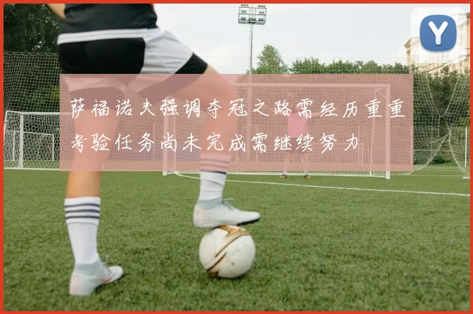 萨福诺夫强调夺冠之路需经历重重考验任务尚未完成需继续努力