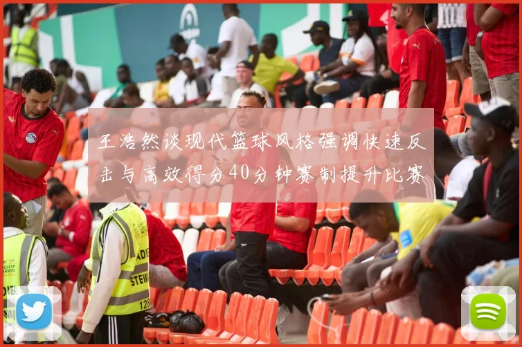 王浩然谈现代篮球风格强调快速反击与高效得分40分钟赛制提升比赛观赏性