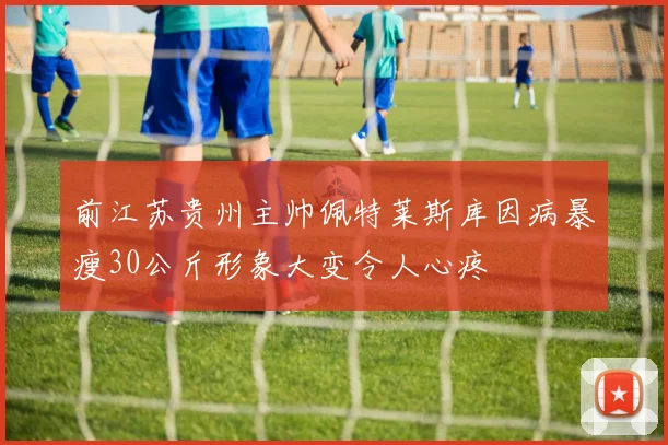 前江苏贵州主帅佩特莱斯库因病暴瘦30公斤形象大变令人心疼