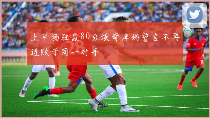 上半场狂轰80分埃奇库姆誓言不再连败于同一对手