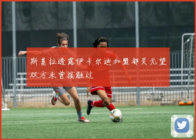 斯基拉透露伊卡尔迪加盟都灵无望双方未曾接触过