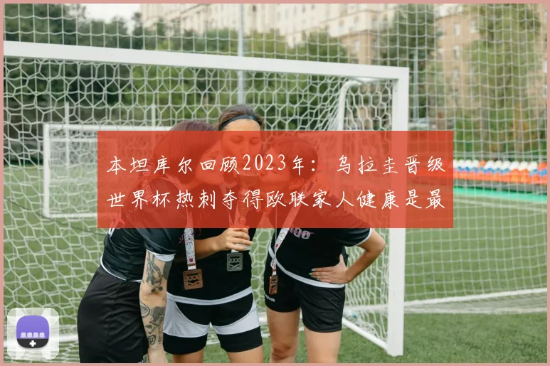 本坦库尔回顾2023年：乌拉圭晋级世界杯热刺夺得欧联家人健康是最大幸福