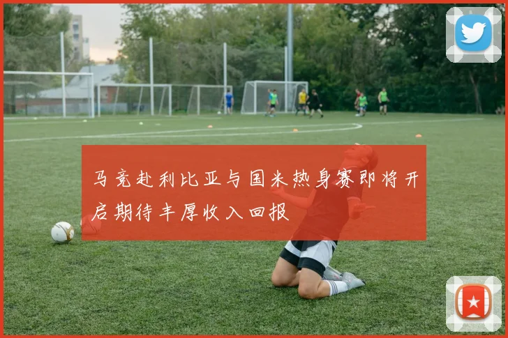 马竞赴利比亚与国米热身赛即将开启期待丰厚收入回报