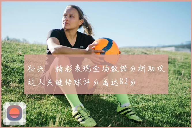 孙兴慜精彩表现全场数据分析助攻过人关键传球评分高达82分