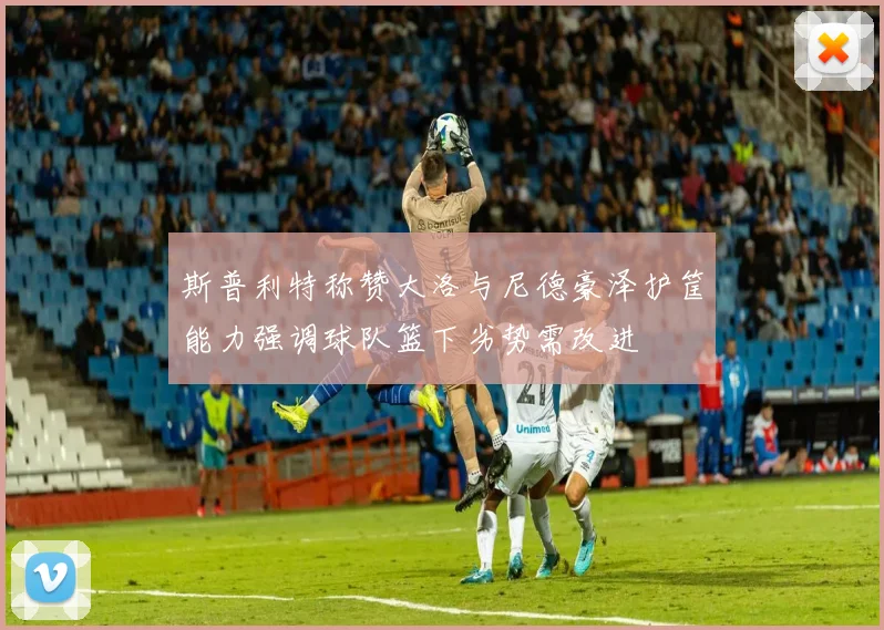 斯普利特称赞大洛与尼德豪泽护筐能力强调球队篮下劣势需改进