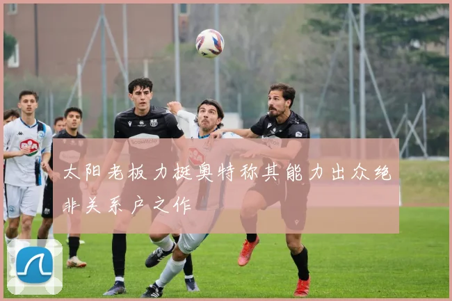太阳老板力挺奥特称其能力出众绝非关系户之作