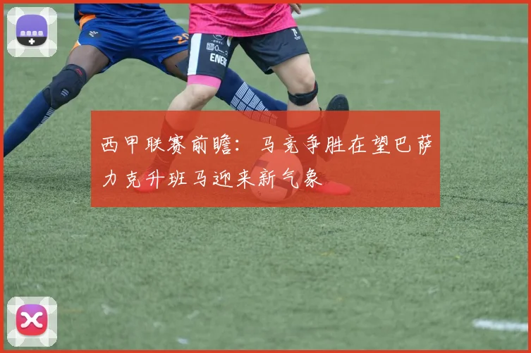 西甲联赛前瞻：马竞争胜在望巴萨力克升班马迎来新气象