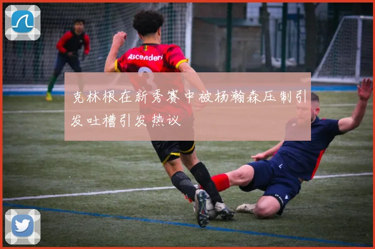 克林根在新秀赛中被杨瀚森压制引发吐槽引发热议