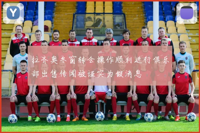 拉齐奥冬窗转会操作顺利进行俱乐部出售传闻被证实为假消息