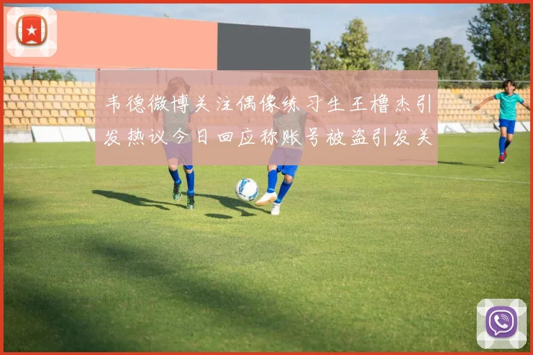 韦德微博关注偶像练习生王橹杰引发热议今日回应称账号被盗引发关注