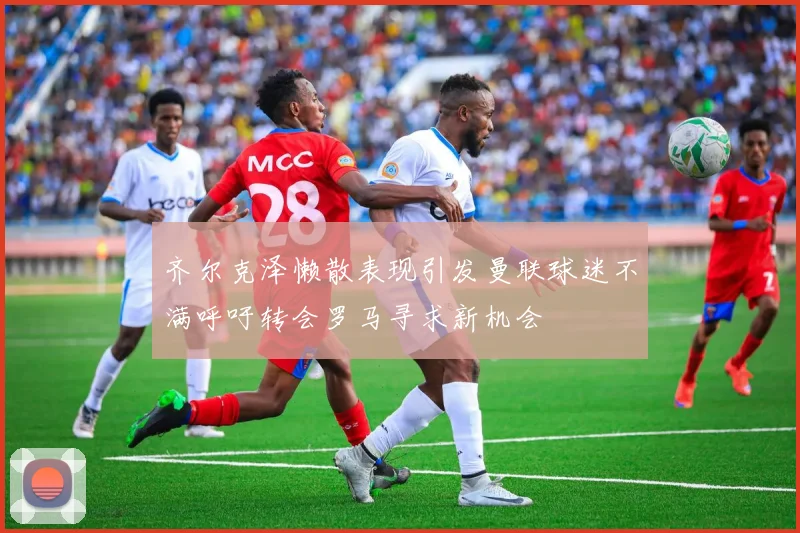 齐尔克泽懒散表现引发曼联球迷不满呼吁转会罗马寻求新机会