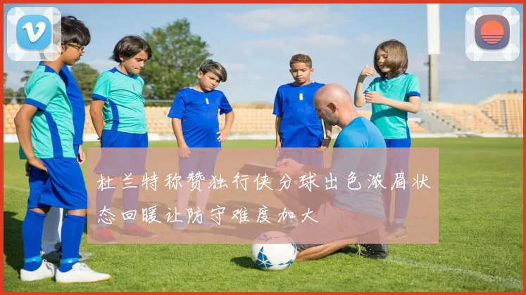 杜兰特称赞独行侠分球出色浓眉状态回暖让防守难度加大