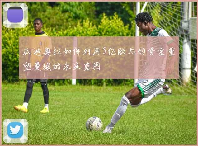 瓜迪奥拉如何利用5亿欧元的资金重塑曼城的未来蓝图