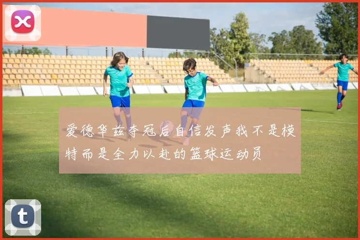爱德华兹夺冠后自信发声我不是模特而是全力以赴的篮球运动员