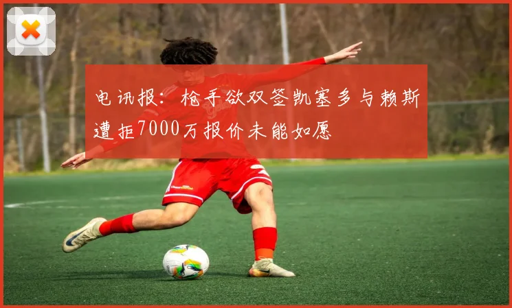 电讯报：枪手欲双签凯塞多与赖斯遭拒7000万报价未能如愿