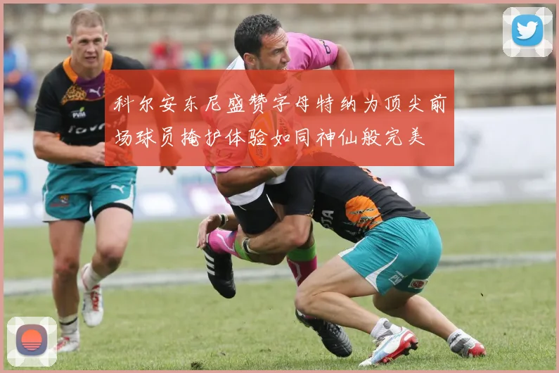 科尔安东尼盛赞字母特纳为顶尖前场球员掩护体验如同神仙般完美