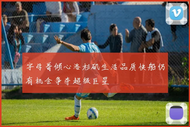 字母哥倾心洛杉矶生活品质快船仍有机会争夺超级巨星