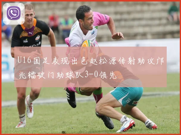 U16国足表现出色赵松源传射助攻邝兆镭破门助球队3-0领先