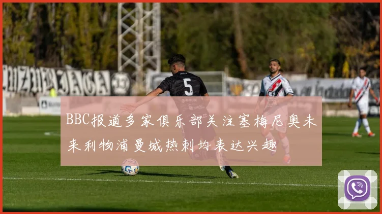 BBC报道多家俱乐部关注塞梅尼奥未来利物浦曼城热刺均表达兴趣