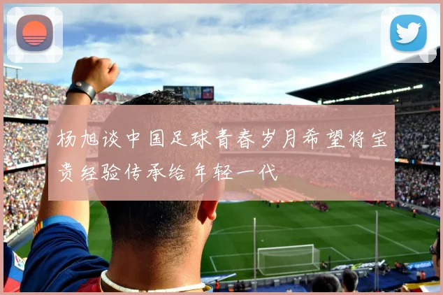 杨旭谈中国足球青春岁月希望将宝贵经验传承给年轻一代