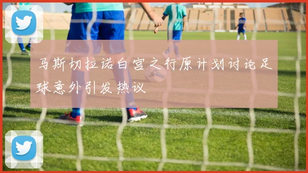 马斯切拉诺白宫之行原计划讨论足球意外引发热议