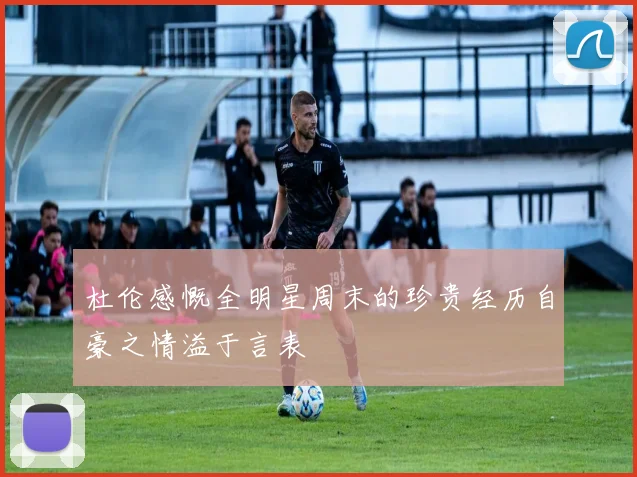 杜伦感慨全明星周末的珍贵经历自豪之情溢于言表