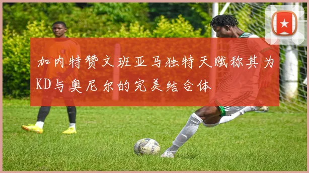 加内特赞文班亚马独特天赋称其为KD与奥尼尔的完美结合体