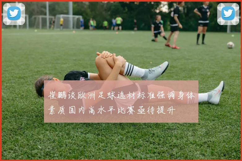 崔鹏谈欧洲足球选材标准强调身体素质国内高水平比赛亟待提升