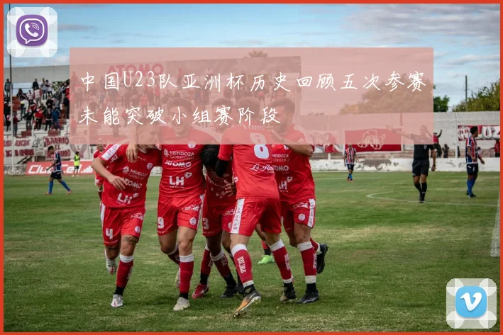 中国U23队亚洲杯历史回顾五次参赛未能突破小组赛阶段
