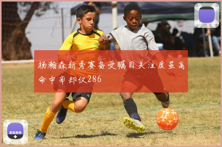 杨瀚森新秀赛备受瞩目关注度虽高命中率却仅286