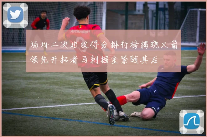 场均二次进攻得分排行榜揭晓火箭领先开拓者马刺掘金紧随其后