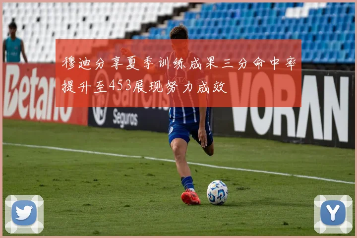 穆迪分享夏季训练成果三分命中率提升至453展现努力成效