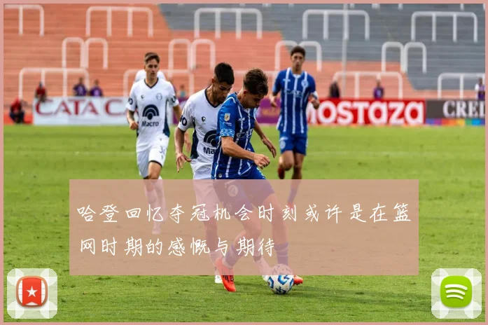 哈登回忆夺冠机会时刻或许是在篮网时期的感慨与期待