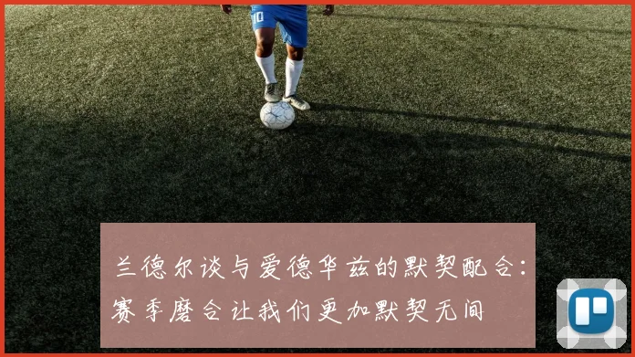 兰德尔谈与爱德华兹的默契配合：赛季磨合让我们更加默契无间