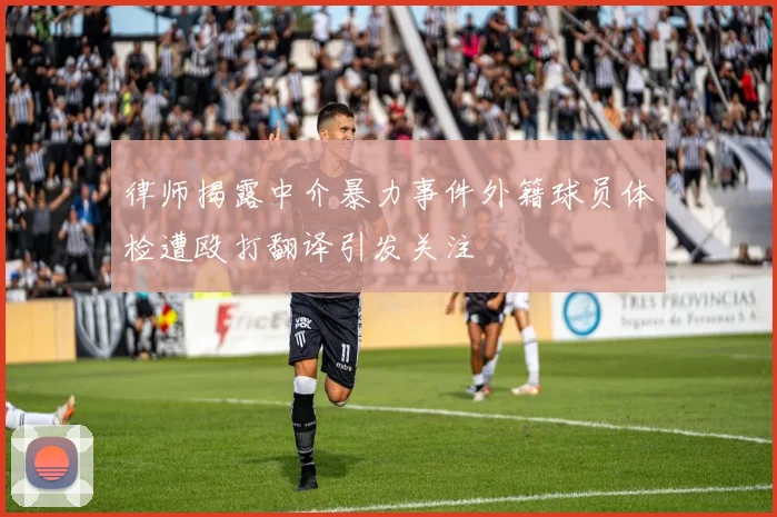律师揭露中介暴力事件外籍球员体检遭殴打翻译引发关注
